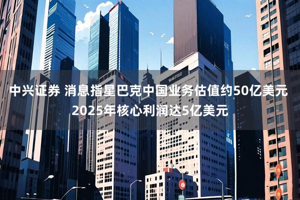 中兴证券 消息指星巴克中国业务估值约50亿美元 2025年核心利润达5亿美元