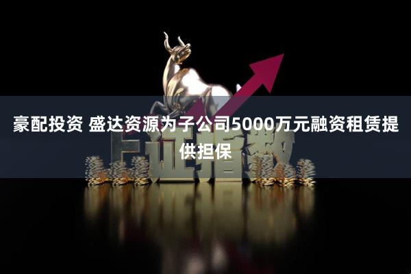 豪配投资 盛达资源为子公司5000万元融资租赁提供担保