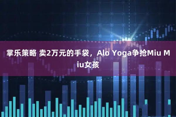掌乐策略 卖2万元的手袋，Alo Yoga争抢Miu Miu女孩