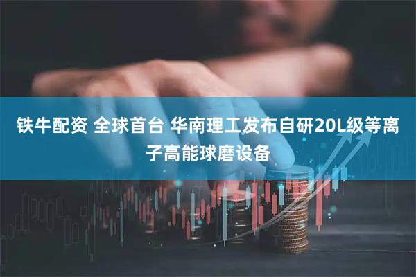 铁牛配资 全球首台 华南理工发布自研20L级等离子高能球磨设备