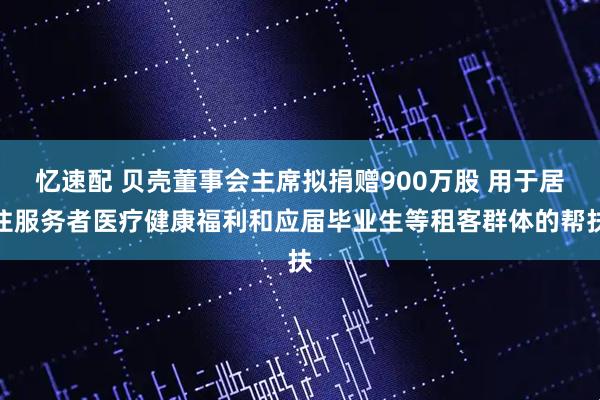 忆速配 贝壳董事会主席拟捐赠900万股 用于居住服务者医疗健康福利和应届毕业生等租客群体的帮扶