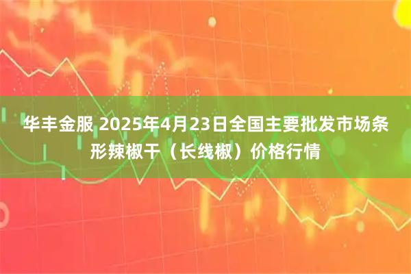 华丰金服 2025年4月23日全国主要批发市场条形辣椒干（长线椒）价格行情