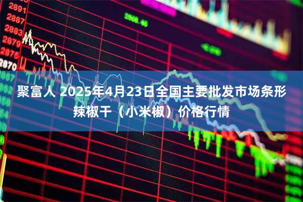 聚富人 2025年4月23日全国主要批发市场条形辣椒干（小米椒）价格行情