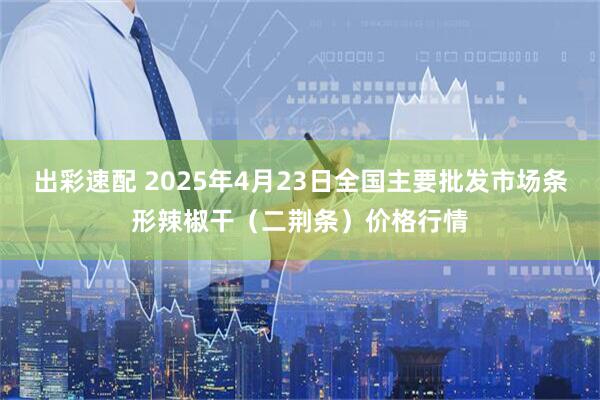 出彩速配 2025年4月23日全国主要批发市场条形辣椒干（二荆条）价格行情