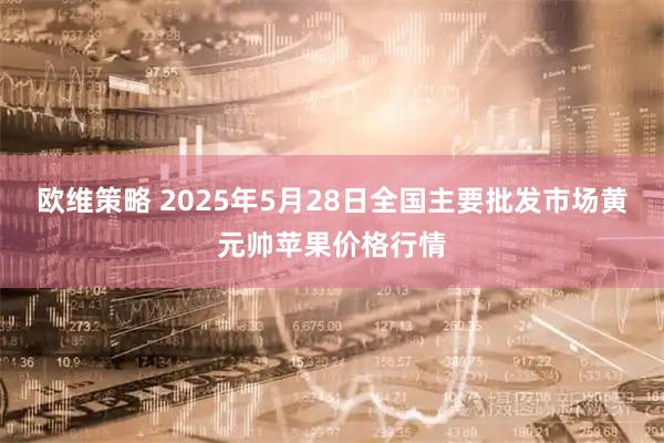 欧维策略 2025年5月28日全国主要批发市场黄元帅苹果价格行情