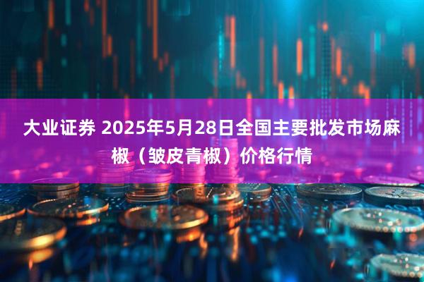 大业证券 2025年5月28日全国主要批发市场麻椒（皱皮青椒）价格行情