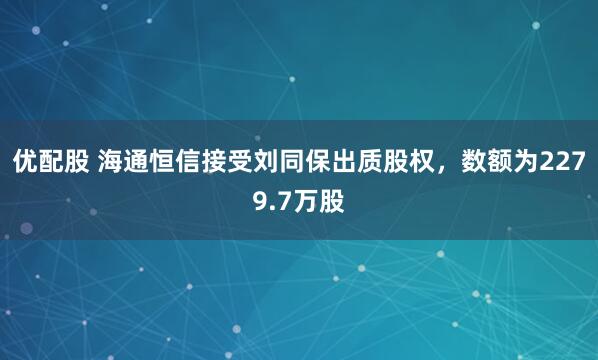 优配股 海通恒信接受刘同保出质股权，数额为2279.7万股