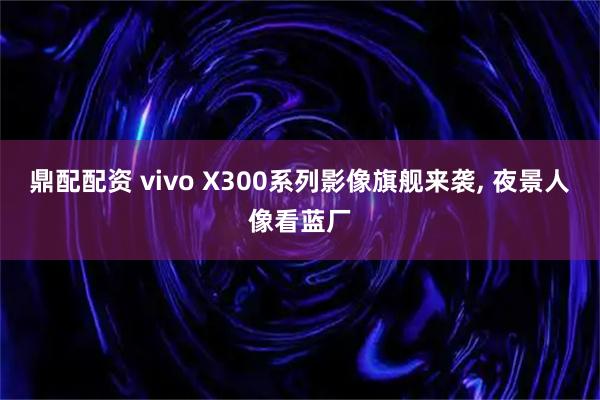 鼎配配资 vivo X300系列影像旗舰来袭, 夜景人像看蓝厂