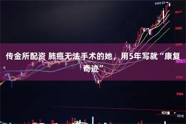 传金所配资 肺癌无法手术的她，用5年写就“康复奇迹”