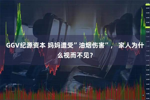 GGV纪源资本 妈妈遭受”油烟伤害”， 家人为什么视而不见？
