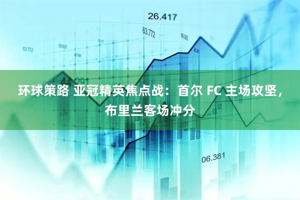 环球策路 亚冠精英焦点战：首尔 FC 主场攻坚，布里兰客场冲分