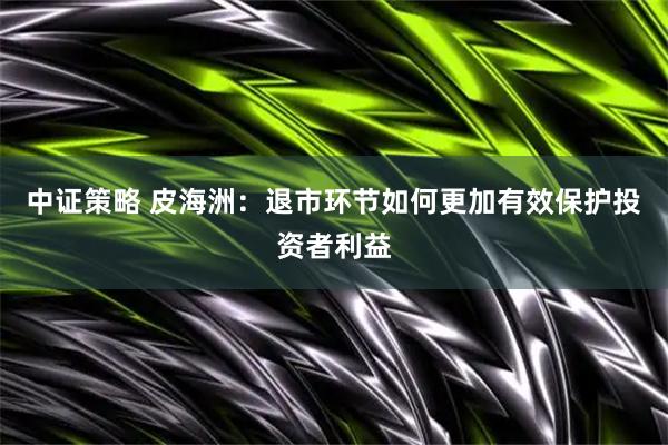 中证策略 皮海洲：退市环节如何更加有效保护投资者利益