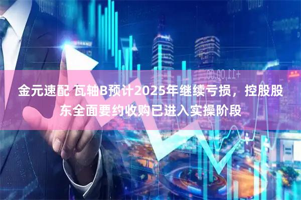 金元速配 瓦轴B预计2025年继续亏损，控股股东全面要约收购已进入实操阶段