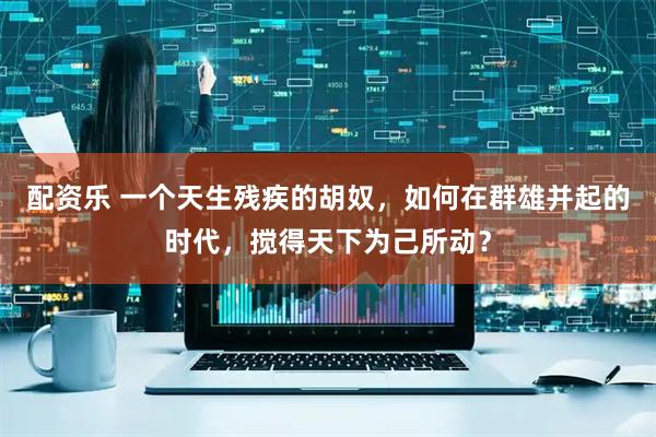 配资乐 一个天生残疾的胡奴，如何在群雄并起的时代，搅得天下为己所动？