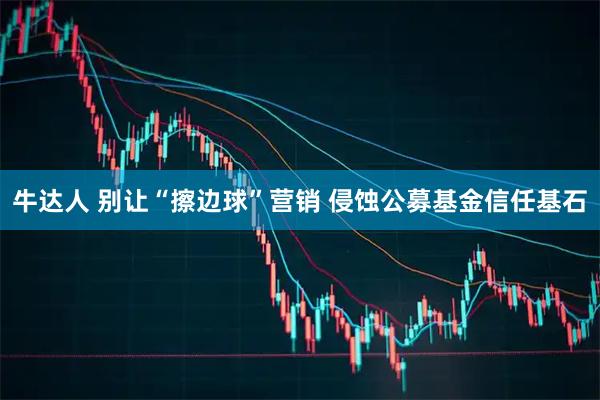 牛达人 别让“擦边球”营销 侵蚀公募基金信任基石