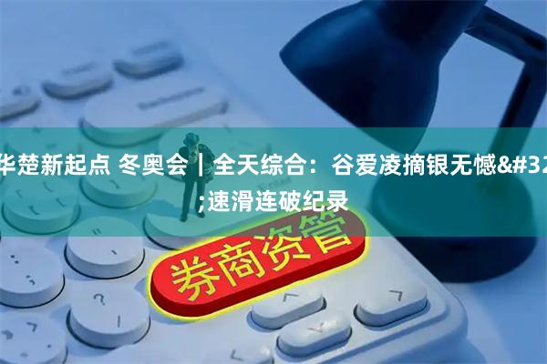 华楚新起点 冬奥会｜全天综合：谷爱凌摘银无憾 速滑连破纪录