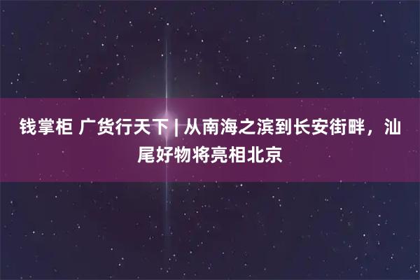 钱掌柜 广货行天下 | 从南海之滨到长安街畔，汕尾好物将亮相北京