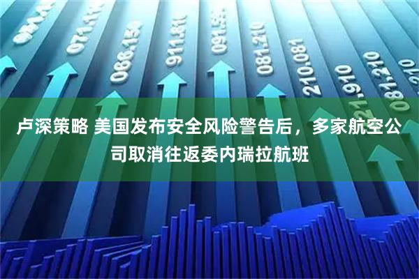 卢深策略 美国发布安全风险警告后，多家航空公司取消往返委内瑞拉航班