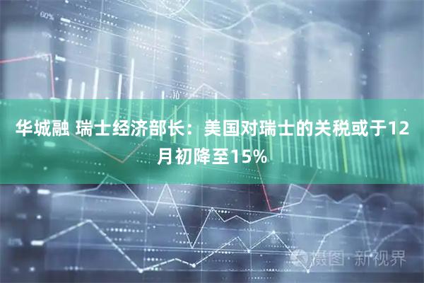 华城融 瑞士经济部长：美国对瑞士的关税或于12月初降至15%