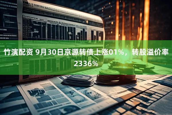 竹演配资 9月30日京源转债上涨01%,转股溢价率2336%