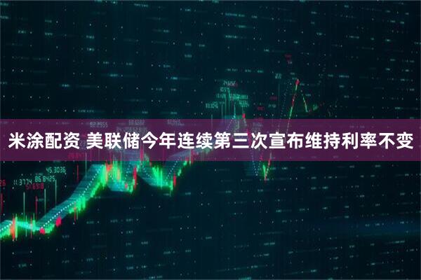 米涂配资 美联储今年连续第三次宣布维持利率不变