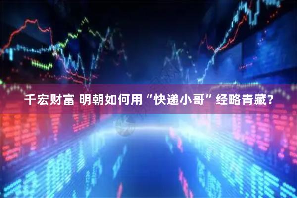 千宏财富 明朝如何用“快递小哥”经略青藏？