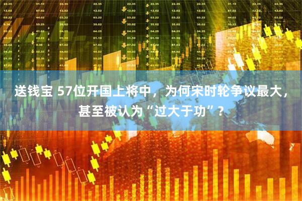 送钱宝 57位开国上将中，为何宋时轮争议最大，甚至被认为“过大于功”？