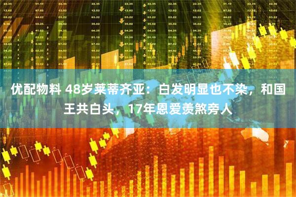 优配物料 48岁莱蒂齐亚：白发明显也不染，和国王共白头，17年恩爱羡煞旁人