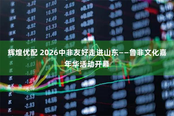 辉煌优配 2026中非友好走进山东——鲁非文化嘉年华活动开幕