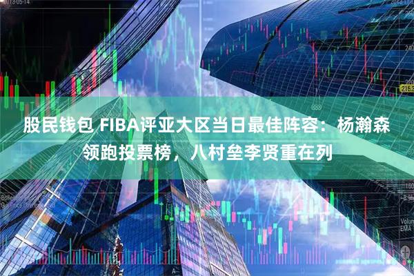 股民钱包 FIBA评亚大区当日最佳阵容：杨瀚森领跑投票榜，八村垒李贤重在列